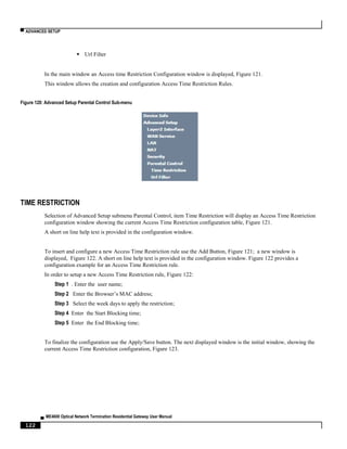 ▀ ADVANCED SETUP
▄ ME4600 Optical Network Termination Residential Gateway User Manual
122
 Url Filter
In the main window an Access time Restriction Configuration window is displayed, Figure 121.
This window allows the creation and configuration Access Time Restriction Rules.
Figure 120: Advanced Setup Parental Control Sub-menu
TIME RESTRICTION
Selection of Advanced Setup submenu Parental Control, item Time Restriction will display an Access Time Restriction
configuration window showing the current Access Time Restriction configuration table, Figure 121.
A short on line help text is provided in the configuration window.
To insert and configure a new Access Time Restriction rule use the Add Button, Figure 121; a new window is
displayed, Figure 122. A short on line help text is provided in the configuration window. Figure 122 provides a
configuration example for an Access Time Restriction rule.
In order to setup a new Access Time Restriction rule, Figure 122:
Step 1 . Enter the user name;
Step 2 Enter the Browser’s MAC address;
Step 3 Select the week days to apply the restriction;
Step 4 Enter the Start Blocking time;
Step 5 Enter the End Blocking time;
To finalize the configuration use the Apply/Save button. The next displayed window is the initial window, showing the
current Access Time Restriction configuration, Figure 123.
 
