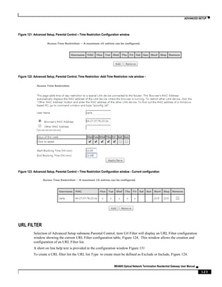 ADVANCED SETUP ▀
ME4600 Optical Network Termination Residential Gateway User Manual ▄
123
Figure 121: Advanced Setup, Parental Control – Time Restriction Configuration window
Figure 122: Advanced Setup, Parental Control, Time Restriction -Add Time Restriction rule window -
Figure 123: Advanced Setup, Parental Control – Time Restriction Configuration window - Current configuration
URL FILTER
Selection of Advanced Setup submenu Parental Control, item Url Filter will display an URL Filter configuration
window showing the current URL Filter configuration table, Figure 124. This window allows the creation and
configuration of an URL Filter list.
A short on line help text is provided in the configuration window.Figure 131
To create a URL filter list the URL list Type to create must be defined as Exclude or Include, Figure 124.
 