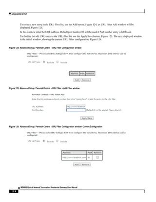 ▀ ADVANCED SETUP
▄ ME4600 Optical Network Termination Residential Gateway User Manual
124
To create a new entry in the URL filter list, use the Add button, Figure 124; an URL Filter Add window will be
displayed, Figure 125.
In this window enter the URL address. Default port number 80 will be used if Port number entry is left blank.
To finalize the add URL entry to the URL filter list use the Apply/Save button, Figure 125. The next displayed window
is the initial window, showing the current URL Filter configuration, Figure 126.
Figure 124: Advanced Setup, Parental Control – URL Filter Configuration window
Figure 125: Advanced Setup, Parental Control – URL Filter – Add Filter window
Figure 126: Advanced Setup, Parental Control – URL Filter Configuration window- Current Configuration
 