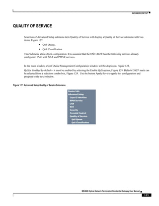 ADVANCED SETUP ▀
ME4600 Optical Network Termination Residential Gateway User Manual ▄
125
QUALITY OF SERVICE
Selection of Advanced Setup submenu item Quality of Service will display a Quality of Service submenu with two
items, Figure 107:
 QoS Queue,
 QoS Classification
This Submenu allows QoS configuration. It is assumed that the ONT-RGW has the following services already
configured: IPoE with NAT and PPPoE services.
In the main window a QoS Queue Management Configuration window will be displayed, Figure 128.
QoS is disabled by default - it must be enabled by selecting the Enable QoS option, Figure 128. Default DSCP mark can
be selected from a selection combo box, Figure 129. Use the button Apply/Save to apply this configuration and
progress to the next window,
Figure 127: Advanced Setup Quality of Service Sub-menu
 