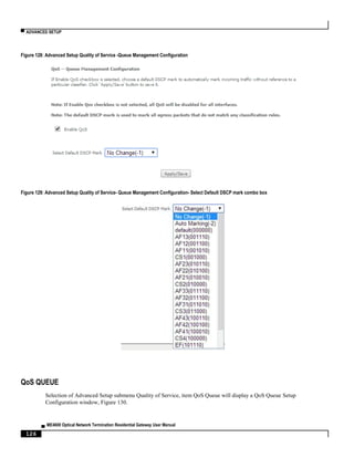 ▀ ADVANCED SETUP
▄ ME4600 Optical Network Termination Residential Gateway User Manual
126
Figure 128: Advanced Setup Quality of Service -Queue Management Configuration
Figure 129: Advanced Setup Quality of Service- Queue Management Configuration- Select Default DSCP mark combo box
QoS QUEUE
Selection of Advanced Setup submenu Quality of Service, item QoS Queue will display a QoS Queue Setup
Configuration window, Figure 130.
 