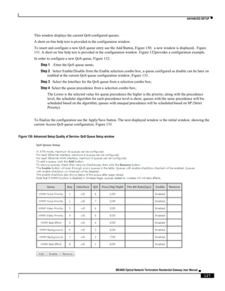 ADVANCED SETUP ▀
ME4600 Optical Network Termination Residential Gateway User Manual ▄
127
This window displays the current QoS configured queues.
A short on line help text is provided in the configuration window.
To insert and configure a new QoS queue entry use the Add Button, Figure 130; a new window is displayed, Figure
131. A short on line help text is provided in the configuration window. Figure 132provides a configuration example.
In order to configure a new QoS queue, Figure 132:
Step 1 . Enter the QoS queue name;
Step 2 Select Enable/Disable from the Enable selection combo box; a queue configured as disable can be later on
enabled at the current QoS queue configuration window, Figure 133 .
Step 3 Select the Interface for the QoS queue from a selection combo box;
Step 4 Select the queue precedence from a selection combo box;
The Lower is the selected value for queue precedence the higher is the priority; along with the precedence
level, the scheduler algorithm for each precedence level is show; queues with the same precedence will bw
scheduled based on the algorithm; queues with unequal precedence will be scheduled based on SP (Strict
Priority).
To finalize the configuration use the Apply/Save button. The next displayed window is the initial window, showing the
current Access QoS queue configuration, Figure 133.
Figure 130: Advanced Setup Quality of Service- QoS Queue Setup window
 