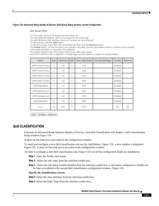 ADVANCED SETUP ▀
ME4600 Optical Network Termination Residential Gateway User Manual ▄
129
Figure 133: Advanced Setup Quality of Service- QoS Queue Setup window- current configuration
QoS CLASSIFICATION
Selection of Advanced Setup submenu Quality of Service, item QoS Classification will display a QoS Classification
Setup window Figure 134.
A short on line help text is provided in the configuration window.
To insert and configure a new QoS classification rule use the Add Button, Figure 134; a new window is displayed,
Figure 135. A short on line help text is provided in the configuration window.
In order to configure a new QoS classification rule, Figure 132( not all the configuration fields are mandatory):
Step 1 Enter the Traffic class name;
Step 2 Select the rule order from the selection combo box;
Step 3 Select the rule status (enable/disable) from the selection combo box; a rule status configured as disable can
be later on enabled at the current QoS classification configuration window, Figure 136.
Specify the classification criteria
Step 4 Select the class interface from the selection combo box;
Step 5 Select the Ether Type from the selection combo box;
 