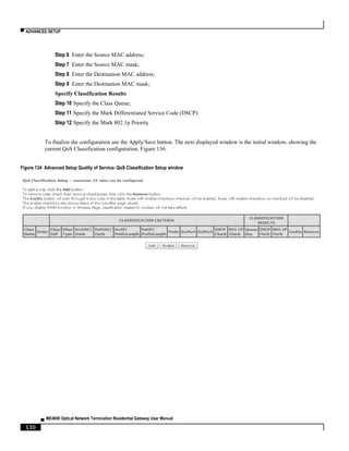 ▀ ADVANCED SETUP
▄ ME4600 Optical Network Termination Residential Gateway User Manual
130
Step 6 Enter the Source MAC address;
Step 7 Enter the Source MAC mask;
Step 8 Enter the Destination MAC address;
Step 9 Enter the Destination MAC mask;
Specify Classification Results
Step 10 Specify the Class Queue;
Step 11 Specify the Mark Differentiated Service Code (DSCP)
Step 12 Specify the Mark 802.1p Priority
To finalize the configuration use the Apply/Save button. The next displayed window is the initial window, showing the
current QoS Classification configuration, Figure 136.
Figure 134: Advanced Setup Quality of Service- QoS Classification Setup window
 