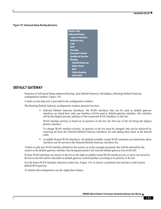 ADVANCED SETUP ▀
ME4600 Optical Network Termination Residential Gateway User Manual ▄
133
Figure 137: Advanced Setup Routing Sub-menu
DEFAULT GATEWAY
Selection of Advanced Setup submenu Routing, item Default Gateway will display a Routing-Default Gateway
configuration window, Figure 138.
A short on line help text is provided in the configuration window.
The Routing Default Gateway configuration window presents two lists:
 Selected Default Gateway Interfaces: the WAN interfaces that can be used as default gateway
interfaces are listed here; only one interface will be used as default gateway interface- this interface
will be the highest priority interface of the connected WAN interfaces in this list;
WAN interface priority is based on its position on the list, the first one of the list being the highest
priority interface.
To change WAN interface priority, its position in the list must be changed; that can be achieved by
removing all from the Selected Default Gateway Interfaces list and adding them back in the desired
order.
 Available Routed WAN Interfaces: all defined available routed WAN interfaces are listed here; these
interfaces can be moved to the Selected Default Gateway interfaces list
If there is only one WAN interface defined in the system, as in the example presented, this will be selected by the
system as the default gateway interface thus being presented is the selected default gateway list on the left.´
If more WAN interfaces are shown in the list on the right (available routed WAN interfaces) one or more can moved to
the list on the left and be selectable as default gateway routed interface according to its priority in the list.
Use the Select WAN Interface selection combo box, Figure 138, to choose a preferred wan interface as the System
default IPv6 gateway.
To finalize the configuration use the Apply/Save button.
 