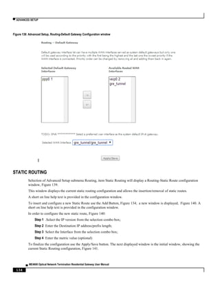 ▀ ADVANCED SETUP
▄ ME4600 Optical Network Termination Residential Gateway User Manual
134
Figure 138: Advanced Setup, Routing-Default Gateway Configuration window
I
STATIC ROUTING
Selection of Advanced Setup submenu Routing, item Static Routing will display a Routing-Static Route configuration
window, Figure 139.
This window displays the current static routing configuration and allows the insertion/removal of static routes.
A short on line help text is provided in the configuration window.
To insert and configure a new Static Route use the Add Button, Figure 134; a new window is displayed, Figure 140. A
short on line help text is provided in the configuration window.
In order to configure the new static route, Figure 140:
Step 1 .Select the IP version from the selection combo box;
Step 2 Enter the Destination IP address/prefix length;
Step 3 Select the Interface from the selection combo box;
Step 4 Enter the metric value (optional)
To finalize the configuration use the Apply/Save button. The next displayed window is the initial window, showing the
current Static Routing configuration, Figure 141.
 