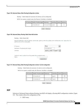 ADVANCED SETUP ▀
ME4600 Optical Network Termination Residential Gateway User Manual ▄
135
Figure 139: Advanced Setup, Static Routing-Configuration window
Figure 140: Advanced Setup, Routing- Static Route Add window
Figure 141: Advanced Setup, Static Routing-Configuration window- Current configuration
BGP
Selection of Advanced Setup submenu Routing, item BGP will display a Routing-BGP configuration window, Figure
142. This window allows the configuration of the:
 BGP router,
 