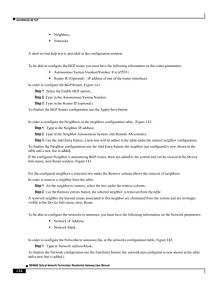 ▀ ADVANCED SETUP
▄ ME4600 Optical Network Termination Residential Gateway User Manual
136
 Neighbors,
 Networks.
A short on line help text is provided in the configuration window.
To be able to configure the BGP router you must have the following information on the router parameters:
 Autonomous System Number(Number: 0 to 65535)
 Router ID (Optional) - IP address of one of the router intterfaces
In order to configure the BGP Router, Figure 142:
Step 1 .Select the Enable BGP option;;
Step 2 Type in the Autonomous System Number;
Step 3 Type in the Router ID (optional)
To finalize the BGP Router configuration use the Apply/Save button.
In order to configure the Neighbors, at the neighbors configuration table, Figure 142:
Step 1 .Type in the Neighbor IP address;
Step 2 Type in the Neighbor Autonomous System (the Remote AS column);
Step 3 Use the Add Entry button; a new line will be added to the table under the entered neighbor configuration.
To finalize the Neighbor configurations use the Add Entry button; the neighbor just configured is now shown at the
table and a new line is added.
If the configured Neighbor is announcing BGP routes, these are added to the system and can be viewed at the Device
Info menu, item Route window, Figure 143.
For the configured neighbors a selection box under the Remove column allows the removal of neighbors.
In order to remove a neighbor from the table:
Step 1 .for the neighbor to remove, select the box under the remove column;
Step 2 Use the Remove entries button; the selected neighbor is removed from the table
A removed neighbor the learned routes associated to this neighbor are eliminated from the system and are no longer
visible at the Device Info menu, item, Route.
To be able to configure the networks to announce you must have the following information on the Network parameters:
 Network IP Address,
 Network Mask.
In order to configure the Networks to announce the, at the networks configuration table, Figure 142:
Step 1 .Type in Network address/Mask;
To finalize the Network configuration use the Add Entry button; the network just configured is now shown at the table
and a new line is added t.
 