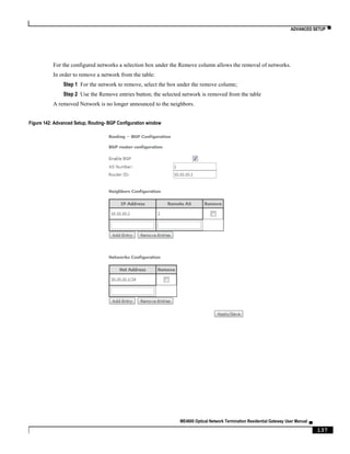 ADVANCED SETUP ▀
ME4600 Optical Network Termination Residential Gateway User Manual ▄
137
For the configured networks a selection box under the Remove column allows the removal of networks.
In order to remove a network from the table:
Step 1 For the network to remove, select the box under the remove column;
Step 2 Use the Remove entries button; the selected network is removed from the table
A removed Network is no longer announced to the neighbors.
Figure 142: Advanced Setup, Routing- BGP Configuration window
 