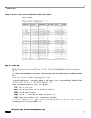 ▀ ADVANCED SETUP
▄ ME4600 Optical Network Termination Residential Gateway User Manual
138
Figure 143: Device Info -Route information window – example of BGP routes announced
POLICY ROUTING
Selection of Advanced Setup submenu Routing, item Policy Routing will display a Policy Routing Setting window,
Figure 144.
This window displays the current Policy routing configuration and allows the insertion/removal of new Policy routing
rules.
A short on line help text is provided in the configuration window.
To insert and configure a new Policy routing rule use the Add Button, Figure 144; a new window is displayed, Figure
145. A short on line help text is provided in the configuration window.
In order to configure the new Policy Routing rule, Figure 145:
Step 1 .Enter the policy name;
Step 2 Select the Physical LAN port from the selection combo box;
Step 3 Enter the Source IP address;
Step 4 Select the Use Interface from the WAN selection combo box;
Step 5 If the selected interface is “IPoE” , enter the default gateway IP.
To finalize the configuration use the Apply/Save button. The next displayed window is the initial window, showing the
current Policy Routing configuration, Figure 146.
 