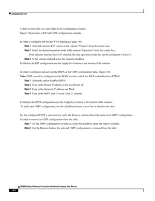 ▀ ADVANCED SETUP
▄ ME4600 Optical Network Termination Residential Gateway User Manual
140
A short on line help text is provided in the configuration window.
Figure 148 provides a RIP and OSPF configuration example.
In order to configure RIP for the WAN Interface, Figure 148:
Step 1 .Select the desired RIP version at the column “Version” from the combo box;
Step 2 Select the desired operation mode at the column “Operation” from the combo box;
If the selected interface has NAT enabled, the only operation mode that can be configured is Passive;
Step 3 At the column enabled select the Enabled checkbox
To finalize the RIP configuration use the Apply/Save button at the bottom of the window.
In order to configure and activate the OSPF, at the OSPF configuration table, Figure 148:
Note: OSPF cannot be configured on the WAN interface which has NAT enabled (such as PPPoE)
Step 1 .Select the option Enabled OSPF;
Step 2 Type in the Router IP address at the box Router id;
Step 3 Type in the Network IP address and Mask;
Step 4 Type in the OSPF area ID at the Area ID column;
To finalize the OSPF configuration use the Apply/Save button at the bottom of the window.
To add a new OSPF configuration, use the Add Entry button; a new line is added to the table.
For the configured OSPF a selection box under the Remove column allows the removal of OSPF configuration.
In order to remove an OSPF configuration from the table:
Step 1 .for the OSPF configuration to remove, select the checkbox under the remove column;
Step 2 Use the Remove button; the selected OSPF configuration is removed from the table
 