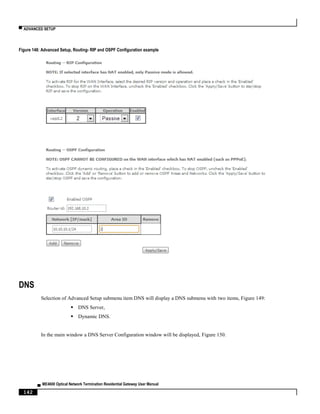 ▀ ADVANCED SETUP
▄ ME4600 Optical Network Termination Residential Gateway User Manual
142
Figure 148: Advanced Setup, Routing- RIP and OSPF Configuration example
DNS
Selection of Advanced Setup submenu item DNS will display a DNS submenu with two items, Figure 149:
 DNS Server,
 Dynamic DNS.
In the main window a DNS Server Configuration window will be displayed, Figure 150.
 