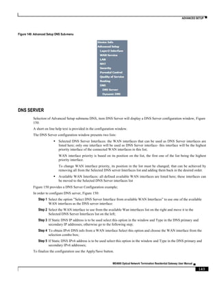 ADVANCED SETUP ▀
ME4600 Optical Network Termination Residential Gateway User Manual ▄
143
Figure 149: Advanced Setup DNS Sub-menu
DNS SERVER
Selection of Advanced Setup submenu DNS, item DNS Server will display a DNS Server configuration window, Figure
150.
A short on line help text is provided in the configuration window.
The DNS Server configuration window presents two lists:
 Selected DNS Server Interfaces: the WAN interfaces that can be used as DNS Server interfaces are
listed here; only one interface will be used as DNS Server interface- this interface will be the highest
priority interface of the connected WAN interfaces in this list;
WAN interface priority is based on its position on the list, the first one of the list being the highest
priority interface.
To change WAN interface priority, its position in the list must be changed; that can be achieved by
removing all from the Selected DNS server Interfaces list and adding them back in the desired order.
 Available WAN Interfaces: all defined available WAN interfaces are listed here; these interfaces can
be moved to the Selected DNS Server interfaces list
Figure 150 provides a DNS Server Configuration example;
In order to configure DNS server, Figure 150:
Step 1 Select the option ”Select DNS Server Interface from available WAN Interfaces” to use one of the available
WAN interfaces as the DNS server interface:
Step 2 Select the WAN interface to use from the available Wan interfaces list on the right and move it to the
Selected DNS Server Interfaces list on the left;
Step 3 If Static DNS IP address is to be used select this option in the window and Type in the DNS primary and
secondary IP addresses; otherwise go to the following step;
Step 4 To obtain IPv6 DNS info from a WAN interface Select this option and choose the WAN interface from the
selection combo box;
Step 5 If Static DNS IPv6 address is to be used select this option in the window and Type in the DNS primary and
secondary IPv6 addresses;
To finalize the configuration use the Apply/Save button.
 