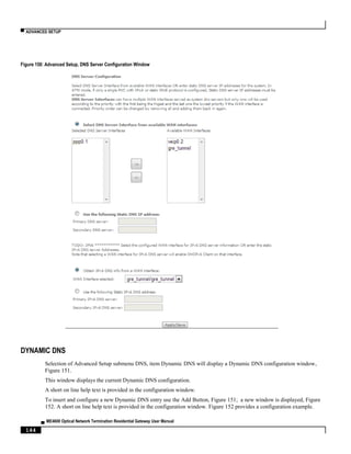▀ ADVANCED SETUP
▄ ME4600 Optical Network Termination Residential Gateway User Manual
144
Figure 150: Advanced Setup, DNS Server Configuration Window
DYNAMIC DNS
Selection of Advanced Setup submenu DNS, item Dynamic DNS will display a Dynamic DNS configuration window,
Figure 151.
This window displays the current Dynamic DNS configuration.
A short on line help text is provided in the configuration window.
To insert and configure a new Dynamic DNS entry use the Add Button, Figure 151; a new window is displayed, Figure
152. A short on line help text is provided in the configuration window. Figure 152 provides a configuration example.
 