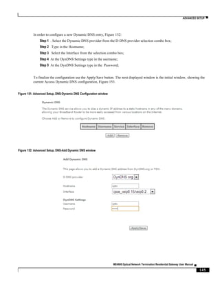ADVANCED SETUP ▀
ME4600 Optical Network Termination Residential Gateway User Manual ▄
145
In order to configure a new Dynamic DNS entry, Figure 152:
Step 1 . Select the Dynamic DNS provider from the D-DNS provider selection combo box;
Step 2 Type in the Hostname;
Step 3 Select the Interface from the selection combo box;
Step 4 At the DynDNS Settings type in the username;
Step 5 At the DynDNS Settings type in the Password;
To finalize the configuration use the Apply/Save button. The next displayed window is the initial window, showing the
current Access Dynamic DNS configuration, Figure 153.
Figure 151: Advanced Setup, DNS-Dynamic DNS Configuration window
Figure 152: Advanced Setup, DNS-Add Dynamic DNS window
 
