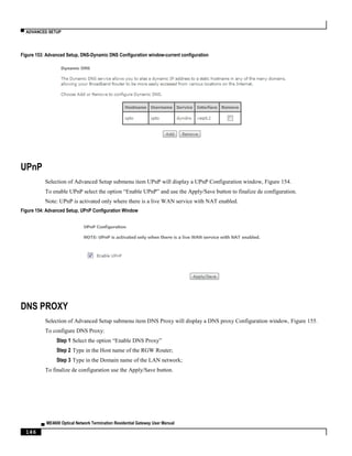▀ ADVANCED SETUP
▄ ME4600 Optical Network Termination Residential Gateway User Manual
146
Figure 153: Advanced Setup, DNS-Dynamic DNS Configuration window-current configuration
UPnP
Selection of Advanced Setup submenu item UPnP will display a UPnP Configuration window, Figure 154.
To enable UPnP select the option “Enable UPnP” and use the Apply/Save button to finalize de configuration.
Note: UPnP is activated only where there is a live WAN service with NAT enabled.
Figure 154: Advanced Setup, UPnP Configuration Window
DNS PROXY
Selection of Advanced Setup submenu item DNS Proxy will display a DNS proxy Configuration window, Figure 155.
To configure DNS Proxy:
Step 1 Select the option “Enable DNS Proxy”
Step 2 Type in the Host name of the RGW Router;
Step 3 Type in the Domain name of the LAN network;
To finalize de configuration use the Apply/Save button.
 