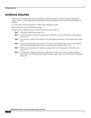▀ ADVANCED SETUP
▄ ME4600 Optical Network Termination Residential Gateway User Manual
148
INTERFACE GROUPING
Selection of the Advanced Setup menu item Interface Grouping will display an Interface Grouping Configuration
window, Figure 158. This window allows establishing an association between a WAN interface and the desired LAN
interfaces.
An on-line help on interface grouping is available at the configuration window:
Figure 158 provides an interface grouping example.
In order to setup an interface grouping, execute the following steps, Figure 158:
Step 1 Name the interfaces group, Figure 158-1
Step 2 At the Wan interface used in the group selection combo box, select the wan interface for the grouping,
Figure 158-2;
Step 3 From the list of available WAN interfaces select the desired wan interface, in this example wlan0, Figure
158 -3
Step 4 Click on the left pointing arrow, Figure 159 -4, to move the selected interface (wlan0 in this example)
from the Available LAN Interfaces List to the Grouped LAN Interfaces, Figure 158 -5
Step 5 Wlan0, the selected interface for interface grouping is now show at the grouped LAN interfaces list,
Figure 158 -5
Step 6 To finalize the configuration use the Save/Apply button, Figure 158-6. The next displayed window is
initial window, the Advanced Setup- Interface grouping initial window showing the current configuration,
Figure 160.
 