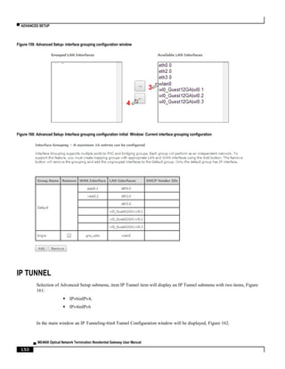 ▀ ADVANCED SETUP
▄ ME4600 Optical Network Termination Residential Gateway User Manual
150
Figure 159: Advanced Setup- interface grouping configuration window
Figure 160: Advanced Setup- Interface grouping configuration initial Window: Current interface grouping configuration
IP TUNNEL
Selection of Advanced Setup submenu, item IP Tunnel item will display an IP Tunnel submenu with two items, Figure
161:
 IPv6inIPv4,
 IPv4inIPv6
In the main window an IP Tunneling-6in4 Tunnel Configuration window will be displayed, Figure 162.
3
4
 