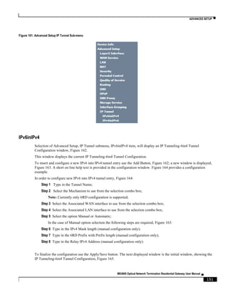 ADVANCED SETUP ▀
ME4600 Optical Network Termination Residential Gateway User Manual ▄
151
Figure 161: Advanced Setup IP Tunnel Sub-menu
IPv6inIPv4
Selection of Advanced Setup, IP Tunnel submenu, IPv6inIPv4 item, will display an IP Tunneling-6in4 Tunnel
Configuration window, Figure 162.
This window displays the current IP Tunneling-6in4 Tunnel Configuration.
To insert and configure a new IPv6 into IPv4 tunnel entry use the Add Button, Figure 162; a new window is displayed,
Figure 163. A short on line help text is provided in the configuration window. Figure 164 provides a configuration
example.
In order to configure new IPv6 into IPv4 tunnel entry, Figure 164:
Step 1 Type in the Tunnel Name;
Step 2 Select the Mechanism to use from the selection combo box;
Note: Currently only 6RD configuration is supported;
Step 3 Select the Associated WAN interface to use from the selection combo box;
Step 4 Select the Associated LAN interface to use from the selection combo box;
Step 5 Select the option Manual or Automatic;
In the case of Manual option selection the following steps are required, Figure 163:
Step 6 Type in the IPv4 Mask length (manual configuration only);
Step 7 Type in the 6RD Prefix with Prefix length (manual configuration only);
Step 8 Type in the Relay IPv4 Address (manual configuration only).
To finalize the configuration use the Apply/Save button. The next displayed window is the initial window, showing the
IP Tunneling-6in4 Tunnel Configuration, Figure 165.
 