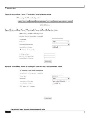 ▀ ADVANCED SETUP
▄ ME4600 Optical Network Termination Residential Gateway User Manual
152
Figure 162: Advanced Setup, IP tunnel IP- Tunneling-6in4 Tunnel Configuration window
Figure 163: Advanced Setup, IP tunnel IP- Tunneling-6in4 Tunnel: Add Tunnel Configuration window
Figure 164: Advanced Setup, IP tunnel IP- Tunneling-6in4 Tunnel Add Tunnel Configuration window example
 