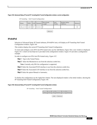 ADVANCED SETUP ▀
ME4600 Optical Network Termination Residential Gateway User Manual ▄
153
Figure 165: Advanced Setup, IP tunnel IP- Tunneling-6in4 Tunnel Configuration window- current configuration
IPv4inIPv6
Selection of Advanced Setup, IP Tunnel submenu, IPv4inIPv6 item, will display an IP Tunneling-4in6 Tunnel
Configuration window, Figure 166.
This window displays the current IP Tunneling-4in6 Tunnel Configuration.
To insert and configure a new IPv4 into IPv6 tunnel entry use the Add Button, Figure 166; a new window is displayed,
Figure 163. A short on line help text is provided in the configuration window. Figure 167 provides a configuration
example.
In order to configure new IPv6 into IPv4 tunnel entry, Figure 167:
Step 1 Type in the Tunnel Name;
Step 2 Select the Mechanism to use from the selection combo box;
Note: Currently only DS-Lite configuration is supported;
Step 3 Select the Associated WAN interface to use from the selection combo box;
Step 4 Select the Associated LAN interface to use from the selection combo box;
Step 5 Select the option Manual or Automatic;
To finalize the configuration use the Apply/Save button. The next displayed window is the initial window, showing the
IP Tunneling-6in4 Tunnel Configuration, Figure 168.
Figure 166: Advanced Setup, IP tunnel IP- Tunneling-4in6 Tunnel Configuration window
 