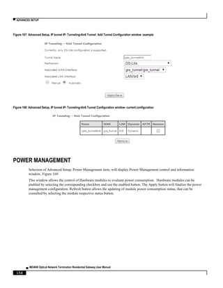 ▀ ADVANCED SETUP
▄ ME4600 Optical Network Termination Residential Gateway User Manual
154
Figure 167: Advanced Setup, IP tunnel IP- Tunneling-4in6 Tunnel: Add Tunnel Configuration window example
Figure 168: Advanced Setup, IP tunnel IP- Tunneling-4in6 Tunnel Configuration window- current configuration
POWER MANAGEMENT
Selection of Advanced Setup, Power Management item, will display Power Management control and information
window, Figure 169.
This window allows the control of Hardware modules to evaluate power consumption. Hardware modules can be
enabled by selecting the corresponding checkbox and use the enabled button. The Apply button will finalize the power
management configuration. Refresh button allows the updating of module power consumption status, that can be
consulted by selecting the module respective status button.
 