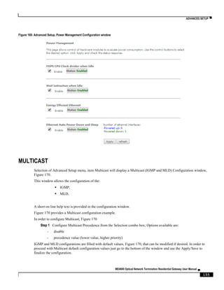 ADVANCED SETUP ▀
ME4600 Optical Network Termination Residential Gateway User Manual ▄
155
Figure 169: Advanced Setup, Power Management Configuration window
MULTICAST
Selection of Advanced Setup menu, item Multicast will display a Multicast (IGMP and MLD) Configuration window,
Figure 170.
This window allows the configuration of the:
 IGMP,
 MLD,
A short on line help text is provided in the configuration window.
Figure 170 provides a Multicast configuration example.
In order to configure Multicast, Figure 170
Step 1 Configure Multicast Precedence from the Selection combo box; Options available are:
- disable
- precedence value (lower value, higher priority)
IGMP and MLD configurations are filled with default values, Figure 170, that can be modified if desired. In order to
proceed with Multicast default configuration values just go to the bottom of the window and use the Apply/Save to
finalize the configuration.
 