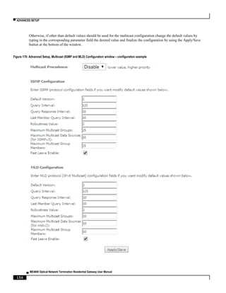 ▀ ADVANCED SETUP
▄ ME4600 Optical Network Termination Residential Gateway User Manual
156
Otherwise, if other than default values should be used for the multicast configuration change the default values by
typing in the corresponding parameter field the desired value and finalize the configuration by using the Apply/Save
button at the bottom of the window.
Figure 170: Advanced Setup, Multicast (IGMP and MLD) Configuration window – configuration example
 