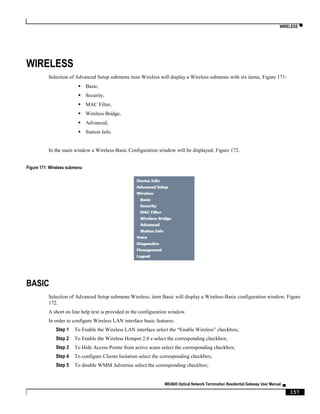 WIRELESS ▀
ME4600 Optical Network Termination Residential Gateway User Manual ▄
157
WIRELESS
Selection of Advanced Setup submenu item Wireless will display a Wireless submenu with six items, Figure 171:
 Basic,
 Security,
 MAC Filter,
 Wireless Bridge,
 Advanced,
 Station Info.
In the main window a Wireless-Basic Configuration window will be displayed, Figure 172.
Figure 171: Wireless submenu
BASIC
Selection of Advanced Setup submenu Wireless, item Basic will display a Wireless-Basic configuration window, Figure
172.
A short on line help text is provided in the configuration window.
In order to configure Wireless LAN interface basic features:
Step 1 To Enable the Wireless LAN interface select the “Enable Wireless” checkbox;
Step 2 To Enable the Wireless Hotspot 2.0 e select the corresponding checkbox;
Step 3 To Hide Access Pointe from active scans select the corresponding checkbox;
Step 4 To configure Clients Isolation select the corresponding checkbox;
Step 5 To disable WMM Advertise select the corresponding checkbox;
 