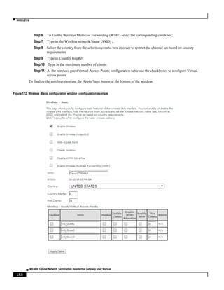 ▀ WIRELESS
▄ ME4600 Optical Network Termination Residential Gateway User Manual
158
Step 6 To Enable Wireless Multicast Forwarding (WMF) select the corresponding checkbox;
Step 7 Type in the Wireless network Name (SSID) ;
Step 8 Select the country from the selection combo box in order to restrict the channel set based on country
requirements
Step 9 Type in Country RegRev
Step 10 Type in the maximum number of clients
Step 11 At the wireless-guest/virtual Access Points configuration table use the checkboxes to configure Virtual
access points
To finalize the configuration use the Apply/Save button at the bottom of the window.
Figure 172: Wireless -Basic configuration window –configuration example
 