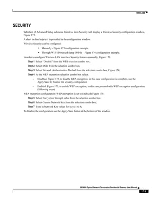 WIRELESS ▀
ME4600 Optical Network Termination Residential Gateway User Manual ▄
159
SECURITY
Selection of Advanced Setup submenu Wireless, item Security will display a Wireless-Security configuration window,
Figure 173.
A short on line help text is provided in the configuration window.
Wireless Security can be configured:
 Manually - Figure 173 configuration example
 Through WI-FI Protected Setup (WPS) - Figure 176 configuration example.
In order to configure Wireless LAN interface Security features manually, Figure 173:
Step 1 Select “Disable” from the WPS selection combo box;
Step 2 Select SSID from the selection combo box;
Step 3 Select Network Authentication Method from the selection combo box, Figure 174;
Step 4 At the WEP encryption selection combo box select:
- Disabled, Figure 173, to disable WEP encryption; in this case configuration is complete- use the
Apply/Save to finalize the security configuration
- Enabled, Figure 175, to enable WEP encryption; in this case proceed with WEP encryption configuration
(following steps)
WEP encryption configuration (WEP encryption is set to Enabled) Figure 175:
Step 5 Select Encryption Strength value from the selection combo box;
Step 6 Select Current Network Key from the selection combo box;
Step 7 Type in Network Key values for Keys 1 to 4;
To finalize the configuration use the Apply/Save button at the bottom of the window.
 