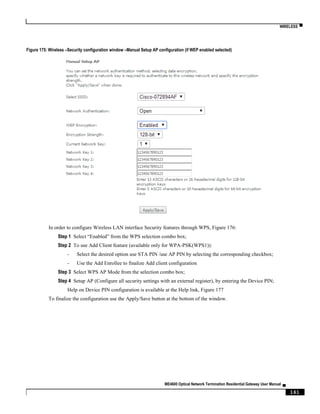 WIRELESS ▀
ME4600 Optical Network Termination Residential Gateway User Manual ▄
161
Figure 175: Wireless –Security configuration window –Manual Setup AP configuration (if WEP enabled selected)
In order to configure Wireless LAN interface Security features through WPS, Figure 176:
Step 1 Select “Enabled” from the WPS selection combo box;
Step 2 To use Add Client feature (available only for WPA-PSK(WPS1)):
- Select the desired option use STA PIN /use AP PIN by selecting the corresponding checkbox;
- Use the Add Enrollee to finalize Add client configuration
Step 3 Select WPS AP Mode from the selection combo box;
Step 4 Setup AP (Configure all security settings with an external register), by entering the Device PIN;
Help on Device PIN configuration is available at the Help link, Figure 177
To finalize the configuration use the Apply/Save button at the bottom of the window.
 