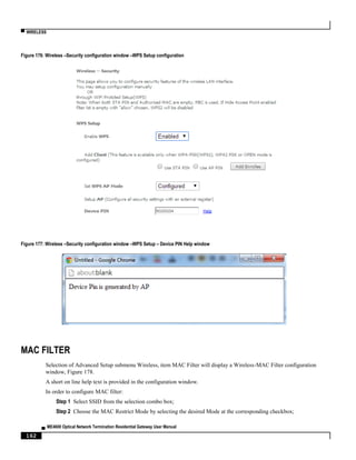 ▀ WIRELESS
▄ ME4600 Optical Network Termination Residential Gateway User Manual
162
Figure 176: Wireless –Security configuration window –WPS Setup configuration
Figure 177: Wireless –Security configuration window –WPS Setup – Device PIN Help window
MAC FILTER
Selection of Advanced Setup submenu Wireless, item MAC Filter will display a Wireless-MAC Filter configuration
window, Figure 178.
A short on line help text is provided in the configuration window.
In order to configure MAC filter:
Step 1 Select SSID from the selection combo box;
Step 2 Choose the MAC Restrict Mode by selecting the desired Mode at the corresponding checkbox;
 