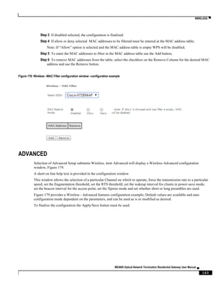 WIRELESS ▀
ME4600 Optical Network Termination Residential Gateway User Manual ▄
163
Step 3 If disabled selected, the configuration is finalized
Step 4 If allow or deny selected MAC addresses to be filtered must be entered at the MAC address table;
Note: If “Allow” option is selected and the MAC address table is empty WPS will be disabled;
Step 5 To enter the MAC addresses to filter in the MAC address table use the Add button;
Step 6 To remove MAC addresses from the table, select the checkbox on the Remove Column for the desired MAC
address and use the Remove button.
Figure 178: Wireless –MAC Filter configuration window –configuration example
ADVANCED
Selection of Advanced Setup submenu Wireless, item Advanced will display a Wireless-Advanced configuration
window, Figure 179.
A short on line help text is provided in the configuration window.
This window allows the selection of a particular Channel on which to operate, force the transmission rate to a particular
speed, set the fragmentation threshold, set the RTS threshold, set the wakeup interval for clients in power-save mode,
set the beacon interval for the access point, set the Xpress mode and set whether short or long preambles are used.
Figure 179 provides a Wireless - Advanced features configuration example; Default values are available and auto
configuration mode dependent on the parameters, and can be used as is or modified as desired.
To finalize the configuration the Apply/Save button must be used.
 
