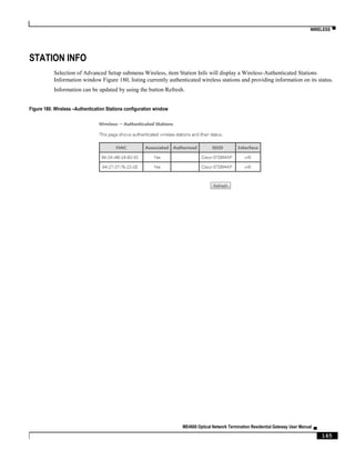 WIRELESS ▀
ME4600 Optical Network Termination Residential Gateway User Manual ▄
165
STATION INFO
Selection of Advanced Setup submenu Wireless, item Station Info will display a Wireless-Authenticated Stations
Information window Figure 180, listing currently authenticated wireless stations and providing information on its status.
Information can be updated by using the button Refresh.
Figure 180: Wireless –Authentication Stations configuration window
 