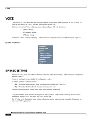▀ VOICE
▄ ME4600 Optical Network Termination Residential Gateway User Manual
166
VOICE
Configuration of Voice on the ONT-RGW requires an IPoE service on the WAN interface to be used for VoIP. To
create an IPoE service on a WAN interface, please refer to section IPoE .
Selection of menu item Voice will display Voice submenu, Figure 181, with three items:
 SIP Basic Setting,
 SIP Advanced Setting,
 SIP Debug Setting
In the main window a SIP Basic Settings–Global Parameters configuration window will be displayed, Figure 182.
Figure 181: Voice Submenu
SIP BASIC SETTINGS
Selection of Voice menu, item SIP Basic Settings will display a SIP Basic Settings–Global Parameters configuration
window, Figure 182
A short on line help text is provided in the configuration window.
In order to configure Global Parameters:
Step 1 Select the Bound Interface Name from the selection combo box, Figure 183;
Step 2 Select the IP address Family from the selection combo box;
To finalize the configuration use the Apply button at the bottom of the window.
Using the “Start SIP client” button will unregister the SIP accounts as can be seen by consulting the Voice status
information, through Device Info menu, item Voice, Figure 184.
The UP value on the Registration Status column indicates the account registration was successful, the accounts are
active and VoIP is operational.
 