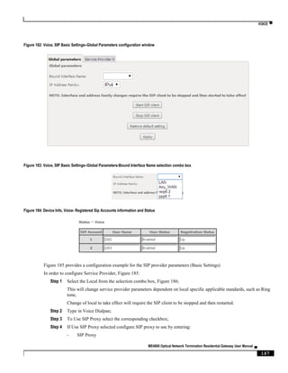 VOICE ▀
ME4600 Optical Network Termination Residential Gateway User Manual ▄
167
Figure 182: Voice, SIP Basic Settings–Global Parameters configuration window
Figure 183: Voice, SIP Basic Settings–Global Parameters-Bound Interface Name selection combo box
Figure 184: Device Info, Voice- Registered Sip Accounts information and Status
Figure 185 provides a configuration example for the SIP provider parameters (Basic Settings)
In order to configure Service Provider, Figure 185:
Step 1 Select the Local from the selection combo box, Figure 186;
This will change service provider parameters dependent on local specific applicable standards, such as Ring
tone,
Change of local to take effect will require the SIP client to be stopped and then restarted.
Step 2 Type in Voice Dialpan;
Step 3 To Use SIP Proxy select the corresponding checkbox;
Step 4 If Use SIP Proxy selected configure SIP proxy to use by entering:
- SIP Proxy
 