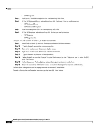 ▀ VOICE
▄ ME4600 Optical Network Termination Residential Gateway User Manual
168
- SIP Proxy Port
Step 5 To Use SIP Outbound Proxy select the corresponding checkbox;
Step 6 If Use SIP Outbound Proxy selected configure SIP Outbound Proxy to use by entering:
- SIP Outbound Proxy
- SIP Outbound Proxy Port
Step 7 To Use SIP Registrar select the corresponding checkbox;
Step 8 If Use SIP Registrar selected configure SIP Registrar to use by entering:
- SIP Registrar
- SIP Registrar Port
Configure two SIP accounts “0” and “1”, at the SIP account table:
Step 9 Enable the accounts by selecting the respective Enable Account checkbox;
Step 10 Type in for each account the extension number;
Step 11 Type in for each account the account display name;
Step 12 Type in for each account the account authentication name;
Step 13 Type in for each account the account password;
Step 14 Select for each account the Physical Terminal Assignment, i.e., the FXS port to use, by using the FXS
ports checkboxes;
Step 15 Select the account Preferred ptime value at the respective selection combo box;
Step 16 Select the account set of Preferred codecs to use, from the respective selection combo boxes;
To finalize the configuration use the Apply button at the bottom of the window.
To make effective the configuration just done, use the Start SIP client button.
 