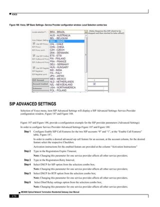 ▀ VOICE
▄ ME4600 Optical Network Termination Residential Gateway User Manual
170
Figure 186: Voice, SIP Basic Settings– Service Provider configuration window- Local Selection combo box
SIP ADVANCED SETTINGS
Selection of Voice menu, item SIP Advanced Settings will display a SIP Advanced Settings–Service Provider
configuration window, Figure 187 and Figure 188.
Figure 187 and Figure 188, provide a configuration example for the SIP provider parameters (Advanced Settings)
In order to configure Service Provider-Advanced Settings Figure 187 and Figure 188:
Step 1 Configure Enable SIP Call Features for the two SIP accounts “0” and “1”, at the “Enable Call Features”
table, Figure 187,
In order to enable a desired advanced sip call feature for an account, at the account column, for the desired
feature select the respective Checkbox.
Activation instructions for the enabled feature are provided at the column “Activation Instructions”
Step 2 Type in the Registration Expire Timeout;
Note: Changing this parameter for one service provider affects all other service providers;
Step 3 Type in the Registration Retry Interval;
Step 4 Select DSCP for SIP option from the selection combo box;
Note: Changing this parameter for one service provider affects all other service providers;
Step 5 Select DSCP for RTP option from the selection combo box;
Note: Changing this parameter for one service provider affects all other service providers;
Step 6 Select Dtmf Relay settings option from the selection combo box;
Note: Changing this parameter for one service provider affects all other service providers;
 