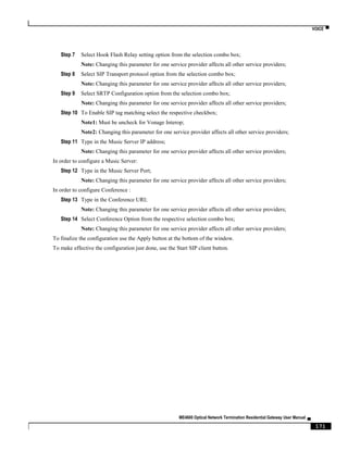 VOICE ▀
ME4600 Optical Network Termination Residential Gateway User Manual ▄
171
Step 7 Select Hook Flash Relay setting option from the selection combo box;
Note: Changing this parameter for one service provider affects all other service providers;
Step 8 Select SIP Transport protocol option from the selection combo box;
Note: Changing this parameter for one service provider affects all other service providers;
Step 9 Select SRTP Configuration option from the selection combo box;
Note: Changing this parameter for one service provider affects all other service providers;
Step 10 To Enable SIP tag matching select the respective checkbox;
Note1: Must be uncheck for Vonage Interop;
Note2: Changing this parameter for one service provider affects all other service providers;
Step 11 Type in the Music Server IP address;
Note: Changing this parameter for one service provider affects all other service providers;
In order to configure a Music Server:
Step 12 Type in the Music Server Port;
Note: Changing this parameter for one service provider affects all other service providers;
In order to configure Conference :
Step 13 Type in the Conference URI;
Note: Changing this parameter for one service provider affects all other service providers;
Step 14 Select Conference Option from the respective selection combo box;
Note: Changing this parameter for one service provider affects all other service providers;
To finalize the configuration use the Apply button at the bottom of the window.
To make effective the configuration just done, use the Start SIP client button.
 