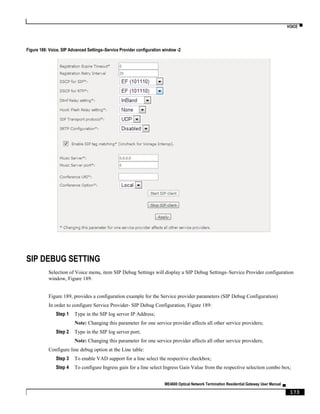 VOICE ▀
ME4600 Optical Network Termination Residential Gateway User Manual ▄
173
Figure 188: Voice, SIP Advanced Settings–Service Provider configuration window -2
SIP DEBUG SETTING
Selection of Voice menu, item SIP Debug Settings will display a SIP Debug Settings–Service Provider configuration
window, Figure 189.
Figure 189, provides a configuration example for the Service provider parameters (SIP Debug Configuration)
In order to configure Service Provider- SIP Debug Configuration, Figure 189:
Step 1 Type in the SIP log server IP Address;
Note: Changing this parameter for one service provider affects all other service providers;
Step 2 Type in the SIP log server port;
Note: Changing this parameter for one service provider affects all other service providers;
Configure line debug option at the Line table:
Step 3 To enable VAD support for a line select the respective checkbox;
Step 4 To configure Ingress gain for a line select Ingress Gain Value from the respective selection combo box;
 