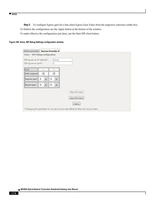▀ VOICE
▄ ME4600 Optical Network Termination Residential Gateway User Manual
174
Step 5 To configure Egress gain for a line select Egress Gain Value from the respective selection combo box;
To finalize the configuration use the Apply button at the bottom of the window.
To make effective the configuration just done, use the Start SIP client button.
Figure 189: Voice, SIP Debug Settings configuration window
 