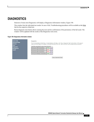 DIAGNOSTICS ▀
ME4600 Optical Network Termination Residential Gateway User Manual ▄
175
DIAGNOSTICS
Selection of menu item Diagnostics will display a Diagnostics Information window, Figure 190.
This window lists the individual test results. In case of fail, Troubleshooting procedures will be available at the Help
link for the respective failed test.
Rerun diagnostic tests button allows running the tests and for confirmation of the persistence of the fail result. The
window will be updated with the results of the Diagnostics tests rerun.
Figure 190: Diagnostics information window
 