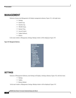 ▀ MANAGEMENT
▄ ME4600 Optical Network Termination Residential Gateway User Manual
176
MANAGEMENT
Selection of menu item Management will display management submenu, Figure 191, with eight items:
 Settings,
 System Log,
 Security Log,
 TR-069 Client,
 Internet Time,
 Access Control,
 Update Software,
 Reboot.
In the main window a Management, Settings–Backup window will be displayed, Figure 193.
Figure 191: Management Submenu
SETTINGS
Selection of Management Submenu, item Settings will display a Settings submenu, Figure 192, with four items:
 Backup,
 Update,
 Restore Default.
In the main window a Management, Settings–Backup window will be displayed, Figure 193.
 