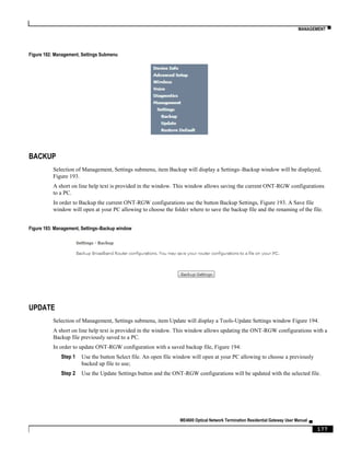 MANAGEMENT ▀
ME4600 Optical Network Termination Residential Gateway User Manual ▄
177
Figure 192: Management, Settings Submenu
BACKUP
Selection of Management, Settings submenu, item Backup will display a Settings–Backup window will be displayed,
Figure 193.
A short on line help text is provided in the window. This window allows saving the current ONT-RGW configurations
to a PC.
In order to Backup the current ONT-RGW configurations use the button Backup Settings, Figure 193. A Save file
window will open at your PC allowing to choose the folder where to save the backup file and the renaming of the file.
Figure 193: Management, Settings–Backup window
UPDATE
Selection of Management, Settings submenu, item Update will display a Tools-Update Settings window Figure 194.
A short on line help text is provided in the window. This window allows updating the ONT-RGW configurations with a
Backup file previously saved to a PC.
In order to update ONT-RGW configuration with a saved backup file, Figure 194:
Step 1 Use the button Select file. An open file window will open at your PC allowing to choose a previously
backed up file to use;
Step 2 Use the Update Settings button and the ONT-RGW configurations will be updated with the selected file.
 