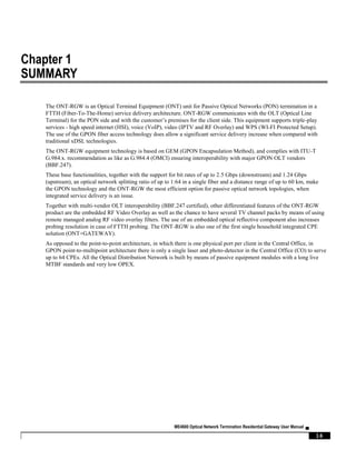 ME4600 Optical Network Termination Residential Gateway User Manual ▄
16
Chapter 1
SUMMARY
The ONT-RGW is an Optical Terminal Equipment (ONT) unit for Passive Optical Networks (PON) termination in a
FTTH (Fiber-To-The-Home) service delivery architecture. ONT-RGW communicates with the OLT (Optical Line
Terminal) for the PON side and with the customer’s premises for the client side. This equipment supports triple-play
services - high speed internet (HSI), voice (VoIP), video (IPTV and RF Overlay) and WPS (WI-FI Protected Setup).
The use of the GPON fiber access technology does allow a significant service delivery increase when compared with
traditional xDSL technologies.
The ONT-RGW equipment technology is based on GEM (GPON Encapsulation Method), and complies with ITU-T
G.984.x. recommendation as like as G.984.4 (OMCI) ensuring interoperability with major GPON OLT vendors
(BBF.247).
These base functionalities, together with the support for bit rates of up to 2.5 Gbps (downstream) and 1.24 Gbps
(upstream), an optical network splitting ratio of up to 1:64 in a single fiber and a distance range of up to 60 km, make
the GPON technology and the ONT-RGW the most efficient option for passive optical network topologies, when
integrated service delivery is an issue.
Together with multi-vendor OLT interoperability (BBF.247 certified), other differentiated features of the ONT-RGW
product are the embedded RF Video Overlay as well as the chance to have several TV channel packs by means of using
remote managed analog RF video overlay filters. The use of an embedded optical reflective component also increases
probing resolution in case of FTTH probing. The ONT-RGW is also one of the first single household integrated CPE
solution (ONT+GATEWAY).
As opposed to the point-to-point architecture, in which there is one physical port per client in the Central Office, in
GPON point-to-multipoint architecture there is only a single laser and photo-detector in the Central Office (CO) to serve
up to 64 CPEs. All the Optical Distribution Network is built by means of passive equipment modules with a long live
MTBF standards and very low OPEX.
 