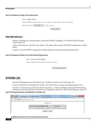 ▀ MANAGEMENT
▄ ME4600 Optical Network Termination Residential Gateway User Manual
178
Figure 194: Management, Settings–Tools- Update window
RESTORE DEFAULT
Selection of Management, Settings submenu, item Restore Default will display a Tools-Restore Default Settings
window Figure 195.
A short on line help text is provided in the window. This window allows restore ONT-RGW configurations to default
setting.
In order to restore ONT-RGW configuration to Default Settings use the Restore Default Settings button.
Figure 195: Management, Settings–Tools –Restore Default Settings window
SYSTEM LOG
Selection of Management menu item System Log, will display a System Log window Figure 197.
A short on line help text is provided in the window. This window allows viewing and configuring System Log.
In order to view System Log use the View System Log button. A window will display showing ONT-RGW debug
information on the mode selected on the System Log configuration, with events’ date and time displayed, Figure 197.
Figure 196: Management–System Log Configuration: View System Log
 