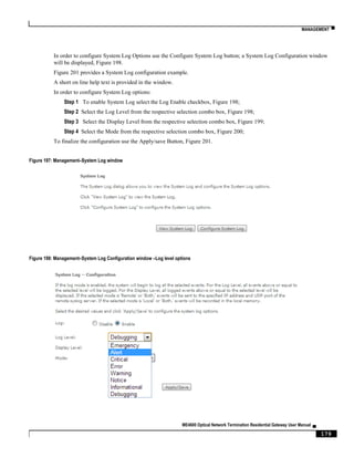 MANAGEMENT ▀
ME4600 Optical Network Termination Residential Gateway User Manual ▄
179
In order to configure System Log Options use the Configure System Log button; a System Log Configuration window
will be displayed, Figure 198.
Figure 201 provides a System Log configuration example.
A short on line help text is provided in the window.
In order to configure System Log options:
Step 1 To enable System Log select the Log Enable checkbox, Figure 198;
Step 2 Select the Log Level from the respective selection combo box, Figure 198;
Step 3 Select the Display Level from the respective selection combo box, Figure 199;
Step 4 Select the Mode from the respective selection combo box, Figure 200;
To finalize the configuration use the Apply/save Button, Figure 201.
Figure 197: Management–System Log window
Figure 198: Management–System Log Configuration window –Log level options
 