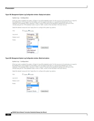 ▀ MANAGEMENT
▄ ME4600 Optical Network Termination Residential Gateway User Manual
180
Figure 199: Management–System Log Configuration window –Display level options
Figure 200: Management–System Log Configuration window –Mode level options
 