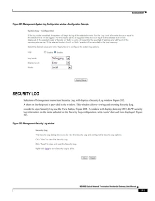 MANAGEMENT ▀
ME4600 Optical Network Termination Residential Gateway User Manual ▄
181
Figure 201: Management–System Log Configuration window –Configuration Example
SECURITY LOG
Selection of Management menu item Security Log, will display a Security Log window Figure 202.
A short on line help text is provided in the window. This window allows viewing and resetting Security Log.
In order to view Security Log use the View button, Figure 202. A window will display showing ONT-RGW security
log information on the mode selected on the Security Log configuration, with events’ date and time displayed, Figure
203.
Figure 202: Management–Security Log window
 